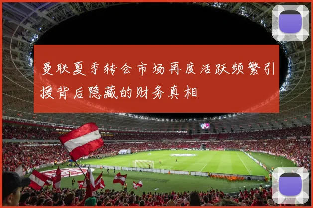 曼联夏季转会市场再度活跃频繁引援背后隐藏的财务真相