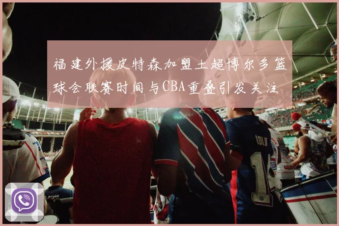 福建外援皮特森加盟土超博尔多篮球会联赛时间与CBA重叠引发关注