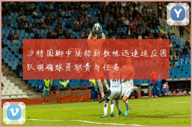 沙特国脚中场称新教练迅速适应团队明确球员职责与任务