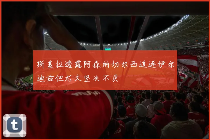 斯基拉透露阿森纳切尔西追逐伊尔迪兹但尤文坚决不卖