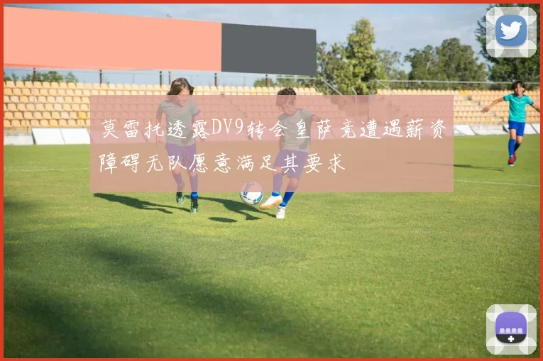 莫雷托透露DV9转会皇萨竞遭遇薪资障碍无队愿意满足其要求