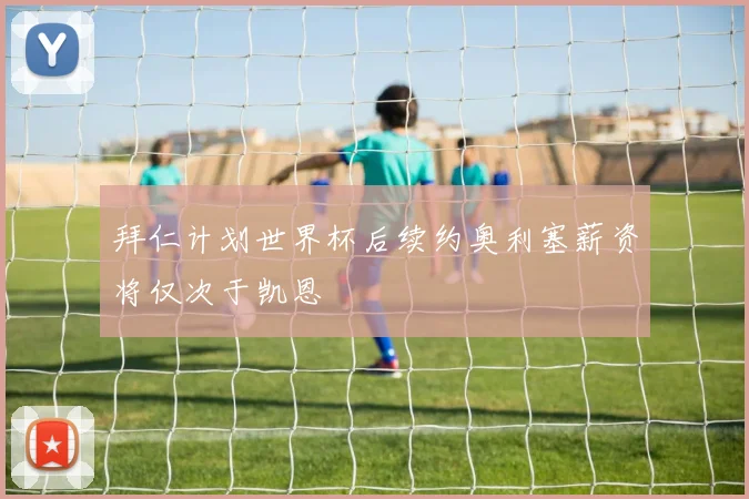 拜仁计划世界杯后续约奥利塞薪资将仅次于凯恩