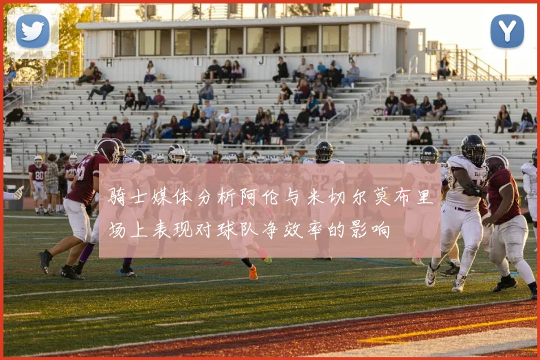 骑士媒体分析阿伦与米切尔莫布里场上表现对球队净效率的影响