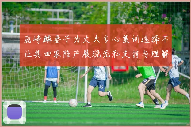 庞峥麟妻子为丈夫专心集训选择不让其回家陪产展现无私支持与理解