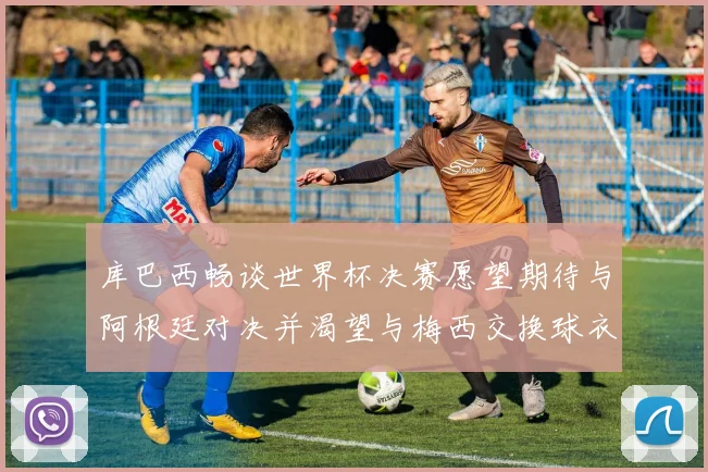 库巴西畅谈世界杯决赛愿望期待与阿根廷对决并渴望与梅西交换球衣