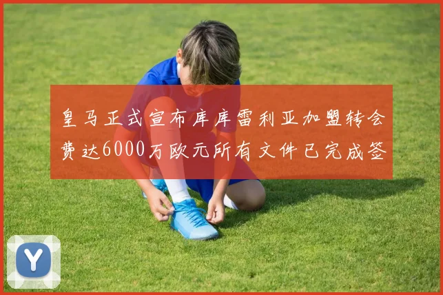 皇马正式宣布库库雷利亚加盟转会费达6000万欧元所有文件已完成签署