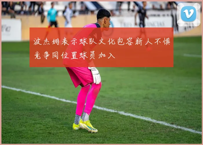 波杰姆表示球队文化包容新人不惧竞争同位置球员加入
