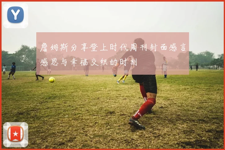 詹姆斯分享登上时代周刊封面感言感恩与幸福交织的时刻
