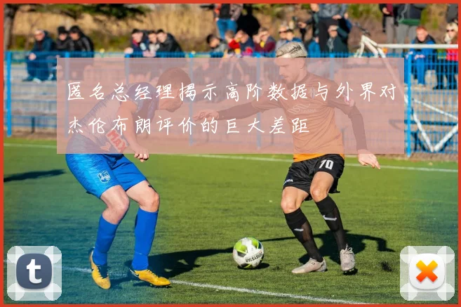 匿名总经理揭示高阶数据与外界对杰伦布朗评价的巨大差距